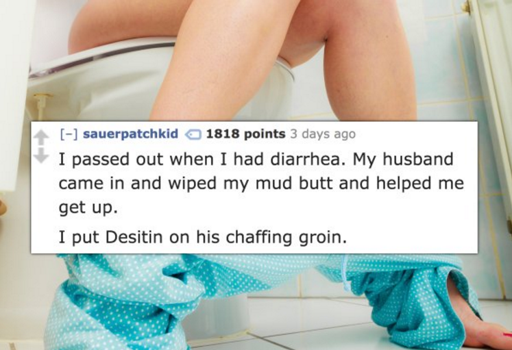 Defecation - sauerpatchkid 1818 points 3 days ago I passed out when I had diarrhea. My husband came in and wiped my mud butt and helped me get up. I put Desitin on his chaffing groin.