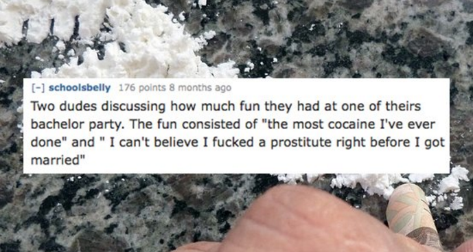 Cocaine - schoolsbelly 176 points 8 months ago Two dudes discussing how much fun they had at one of theirs bachelor party. The fun consisted of "the most cocaine I've ever done" and "I can't believe I fucked a prostitute right before I got married"