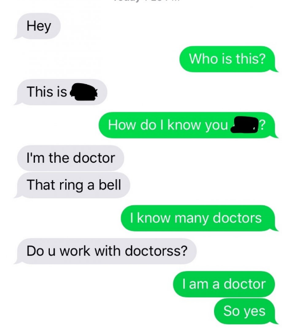 Hey Who is this? This is How do I know you I'm the doctor That ring a bell I know many doctors Do u work with doctorss? I am a doctor So yes