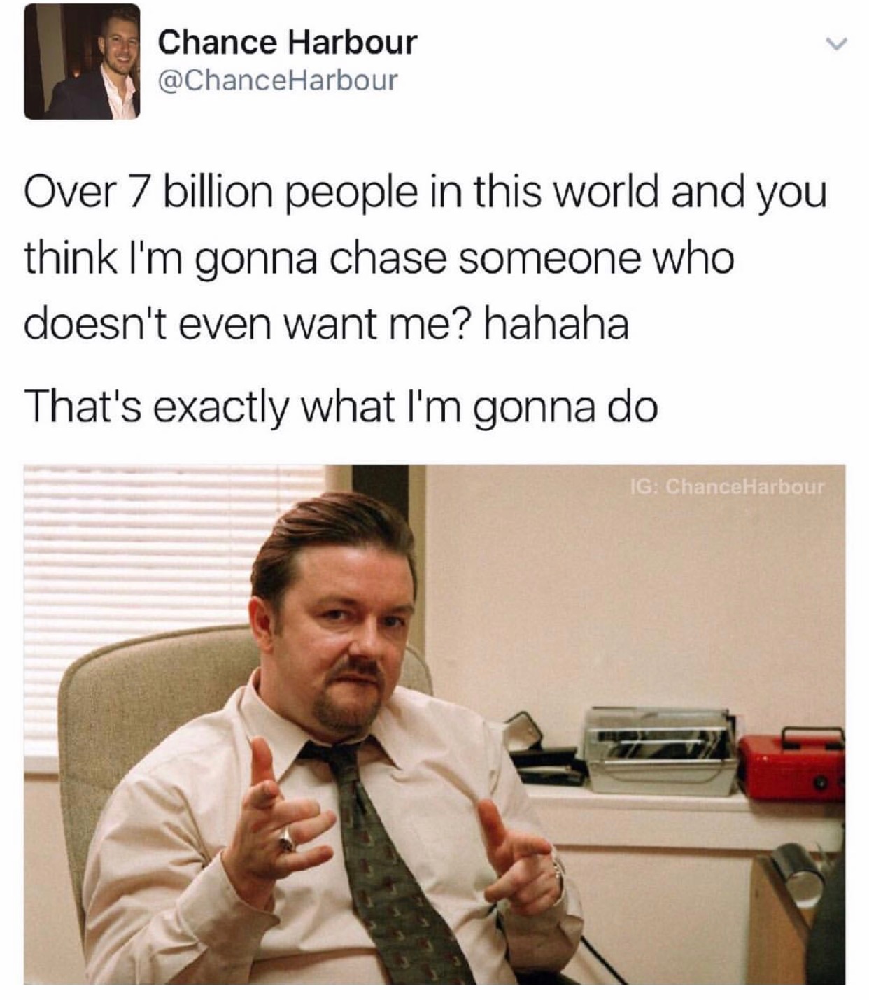 memes - david brent - Chance Harbour Harbour Over 7 billion people in this world and you think I'm gonna chase someone who doesn't even want me? hahaha That's exactly what I'm gonna do Ig ChanceHarbour