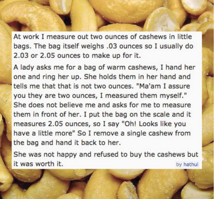 cashew nuts - At work I measure out two ounces of cashews in little bags. The bag itself weighs .03 ounces so I usually do 2.03 or 2.05 ounces to make up for it. A lady asks me for a bag of warm cashews, I hand her one and ring her up. She holds them in h