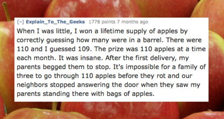 mirrored text - Explain_To_The_Geeks 1778 points 7 months ago When I was little, I won a lifetime supply of apples by correctly guessing how many were in a barrel. There were 110 and I guessed 109. The prize was 110 apples at a time each month. It was ins