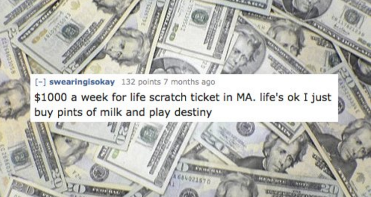 cash - swearingisokay 132 points 7 months ago $1000 a week for life scratch ticket in Ma. life's ok I just buy pints of milk and play destiny 89233 Der 021570