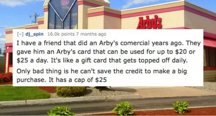 landmark - dj_spin points 7 months ago I have a friend that did an Arby's comercial years ago. They gave him an Arby's card that can be used for up to $20 or $25 a day. It's a gift card that gets topped off daily. Only bad thing is he can't save the credi