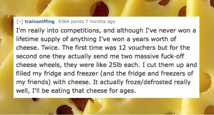 facebook - trainsniffing 9364 points 7 months ago I'm really into competitions, and although I've never won a lifetime supply of anything I've won a years worth of cheese. Twice. The first time was 12 vouchers but for the second one they actually send me 