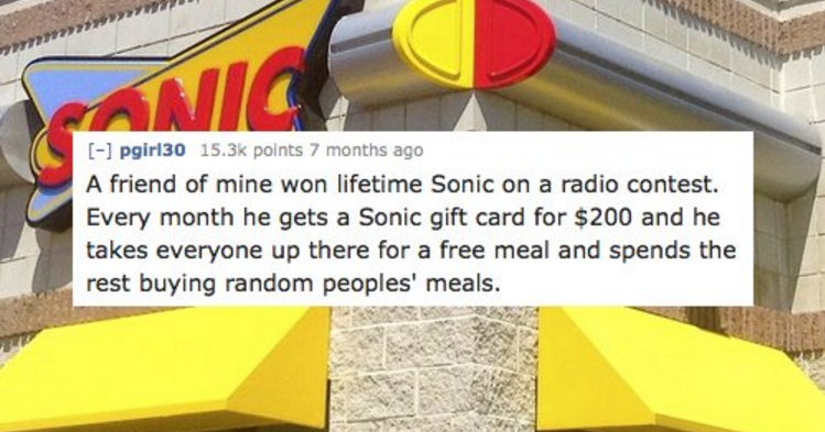 signage - Nic pgiri30 points 7 months ago A friend of mine won lifetime Sonic on a radio contest. Every month he gets a Sonic gift card for $200 and he takes everyone up there for a free meal and spends the rest buying random peoples' meals.