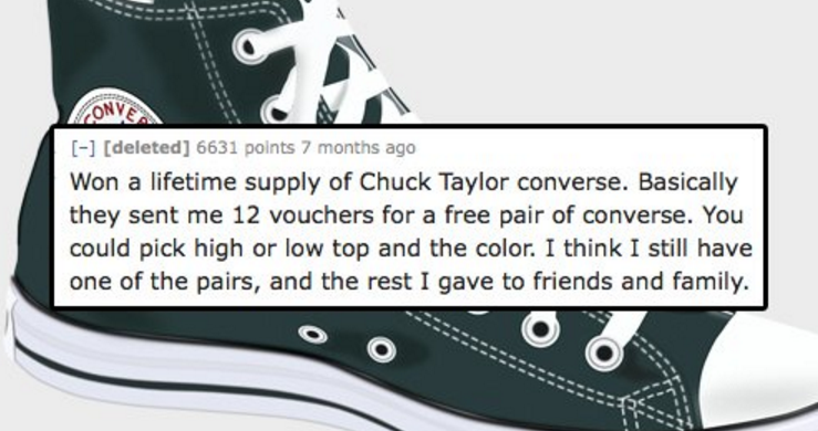 Converse - Conver deleted 6631 points 7 months ago Won a lifetime supply of Chuck Taylor converse. Basically they sent me 12 vouchers for a free pair of converse. You could pick high or low top and the color. I think I still have one of the pairs, and the