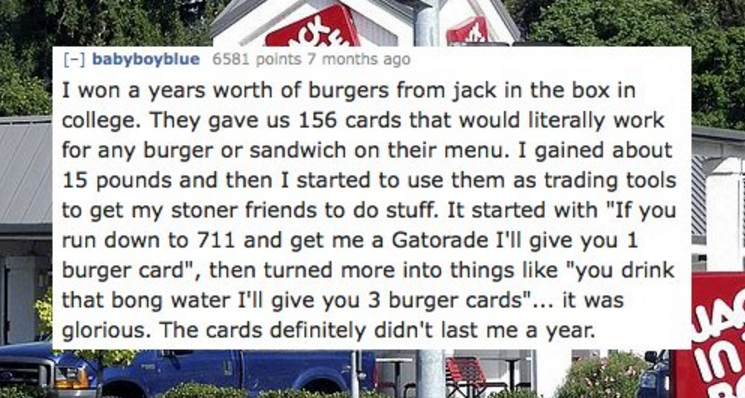 signage - babyboyblue 6581 points 7 months ago I won a years worth of burgers from jack in the box in college. They gave us 156 cards that would literally work for any burger or sandwich on their menu. I gained about 15 pounds and then I started to use th