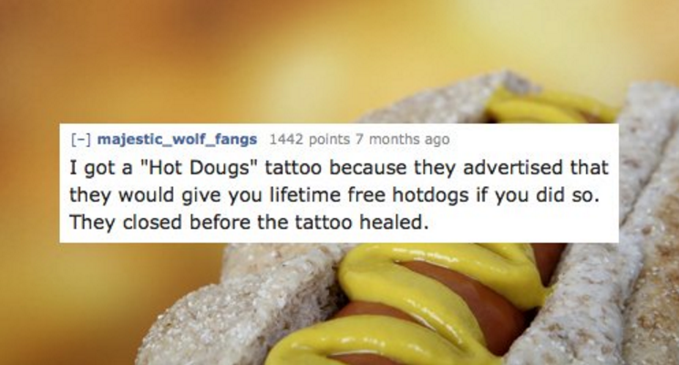 junk food - majestic_wolf_fangs 1442 points 7 months ago I got a "Hot Dougs" tattoo because they advertised that they would give you lifetime free hotdogs if you did so. They closed before the tattoo healed.