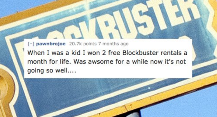 banner - Koristek 1 pawnbrojoe points 7 months ago When I was a kid I won 2 free Blockbuster rentals a month for life. Was awsome for a while now it's not going so well....