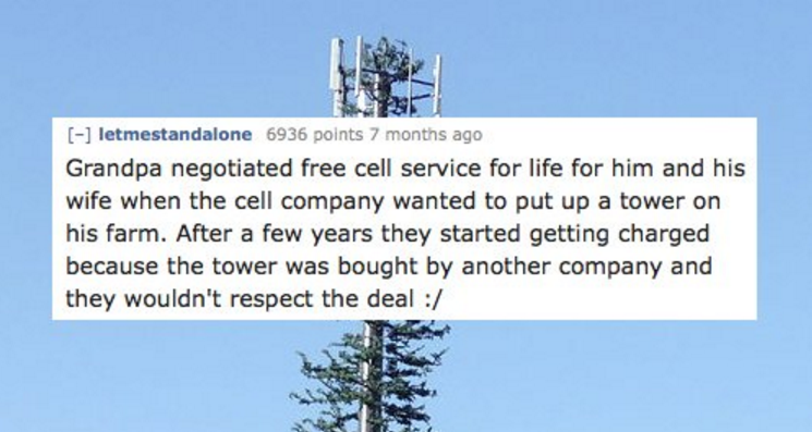 sky - letmestandalone 6936 points 7 months ago Grandpa negotiated free cell service for life for him and his wife when the cell company wanted to put up a tower on his farm. After a few years they started getting charged because the tower was bought by an