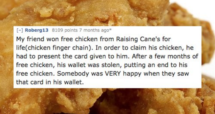 junk food - Roberg13 8109 points 7 months ago My friend won free chicken from Raising Cane's for lifechicken finger chain. In order to claim his chicken, he had to present the card given to him. After a few months of free chicken, his wallet was stolen, p