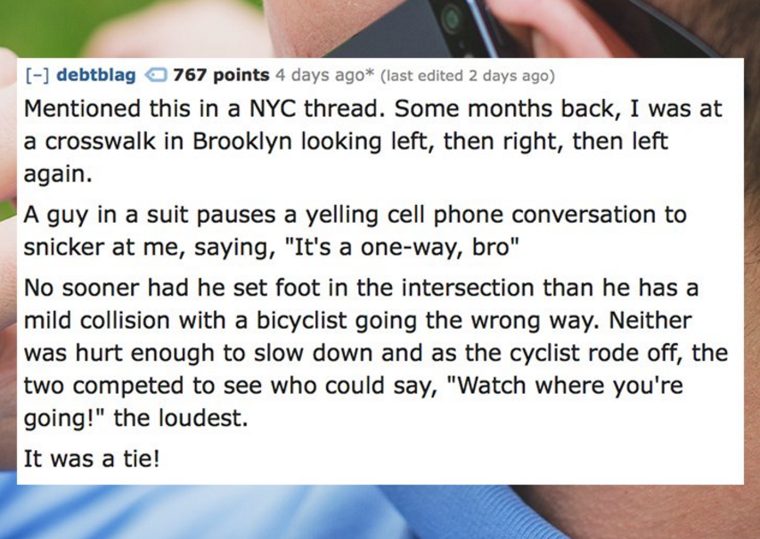 writing - debtblag 767 points 4 days ago last edited 2 days ago Mentioned this in a Nyc thread. Some months back, I was at a crosswalk in Brooklyn looking left, then right, then left again. A guy in a suit pauses a yelling cell phone conversation to snick