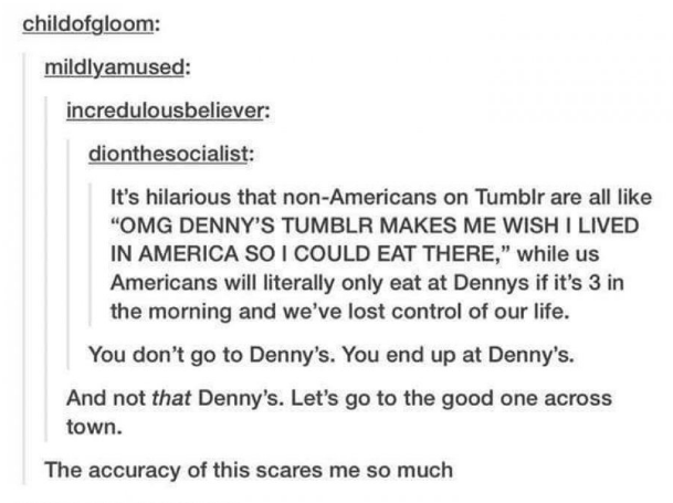 tumblr - weird posts - childofgloom mildlyamused incredulousbeliever dionthesocialist It's hilarious that nonAmericans on Tumblr are all "Omg Denny'S Tumblr Makes Me Wish I Lived In America So I Could Eat There," while us Americans will literally only eat