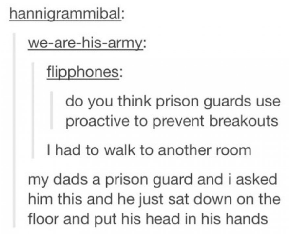 tumblr - triptrotting - hannigrammibal wearehisarmy flipphones do you think prison guards use proactive to prevent breakouts I had to walk to another room my dads a prison guard and i asked him this and he just sat down on the floor and put his head in hi