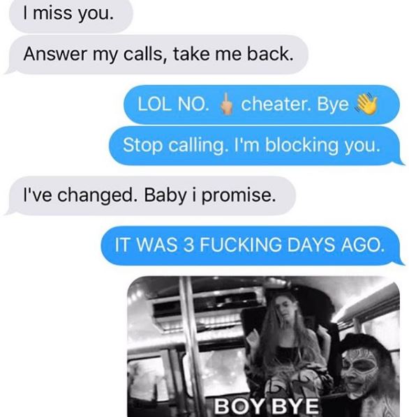 communication - I miss you. Answer my calls, take me back. Lol No. cheater. Bye Stop calling. I'm blocking you. I've changed. Baby i promise. It Was 3 Fucking Days Ago. Boy Bye