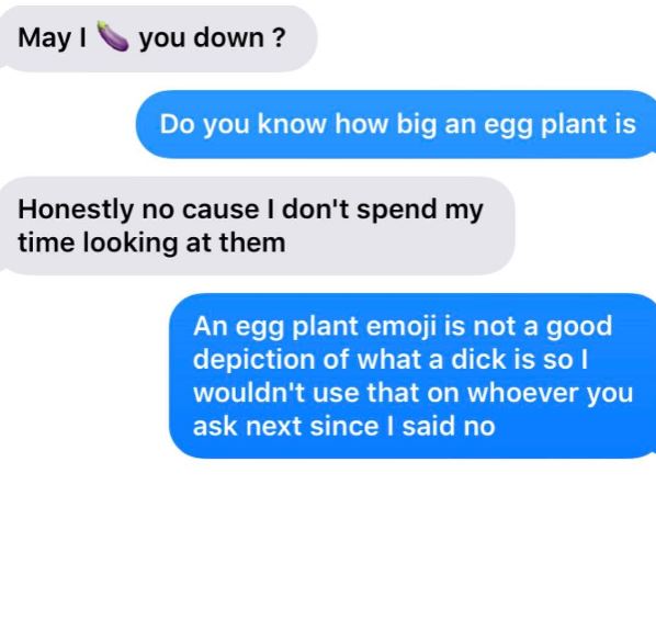 organization - May you down? Do you know how big an egg plant is Honestly no cause I don't spend my time looking at them An egg plant emoji is not a good depiction of what a dick is so I wouldn't use that on whoever you ask next since I said no