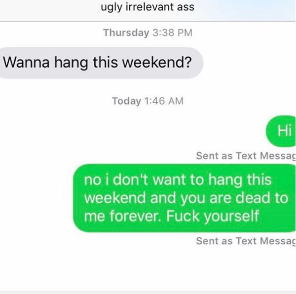 number - ugly irrelevant ass Thursday Wanna hang this weekend? Today Hi Sent as Text Messag no i don't want to hang this weekend and you are dead to me forever. Fuck yourself Sent as Text Messag