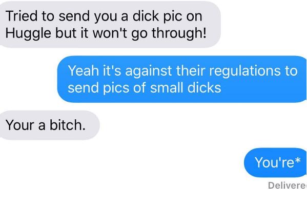 had a dream about you last night - Tried to send you a dick pic on Huggle but it won't go through! Yeah it's against their regulations to send pics of small dicks Your a bitch. You're Delivere
