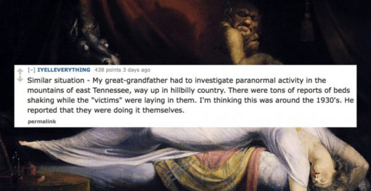 fuseli the nightmare - Tyelleverything 438 points 3 days ago Similar situation My greatgrandfather had to investigate paranormal activity in the mountains of east Tennessee, way up in hillbilly country. There were tons of reports of beds shaking while the