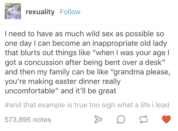 dirty tumblr posts - rexuality I need to have as much wild sex as possible so one day I can become an inappropriate old lady that blurts out things "when I was your age | got a concussion after being bent over a desk" and then my family can be "grandma pl