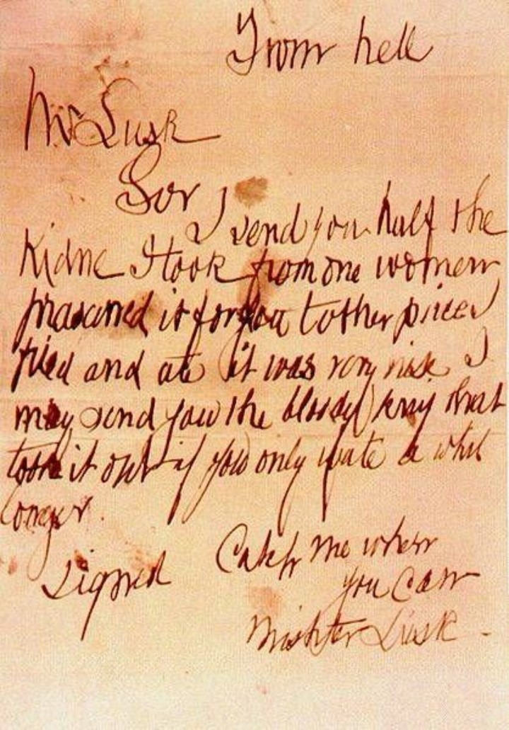 The “From Hell’ letter written by a person who claimed to be the serial killer known as Jack the Ripper. Sent with a parcel containing half a human kidney to George Lusk, chairman of the Whitechapel Vigilance Committee. Hoax letters were sent by journalists or people trying to incite fear. This letter is regarded by many scholars to be genuine. October 16, 1888. Transcription:
From hell
Mr Lusk
Sor
I send you half the
Kidne I took from one women
prasarved it for you tother pirce
I fried and ate it was very nise I
may send you the bloody knif that
took it out if you only wate a whil
longer.
signed
Catch me when
you Can
Mishter Lusk.