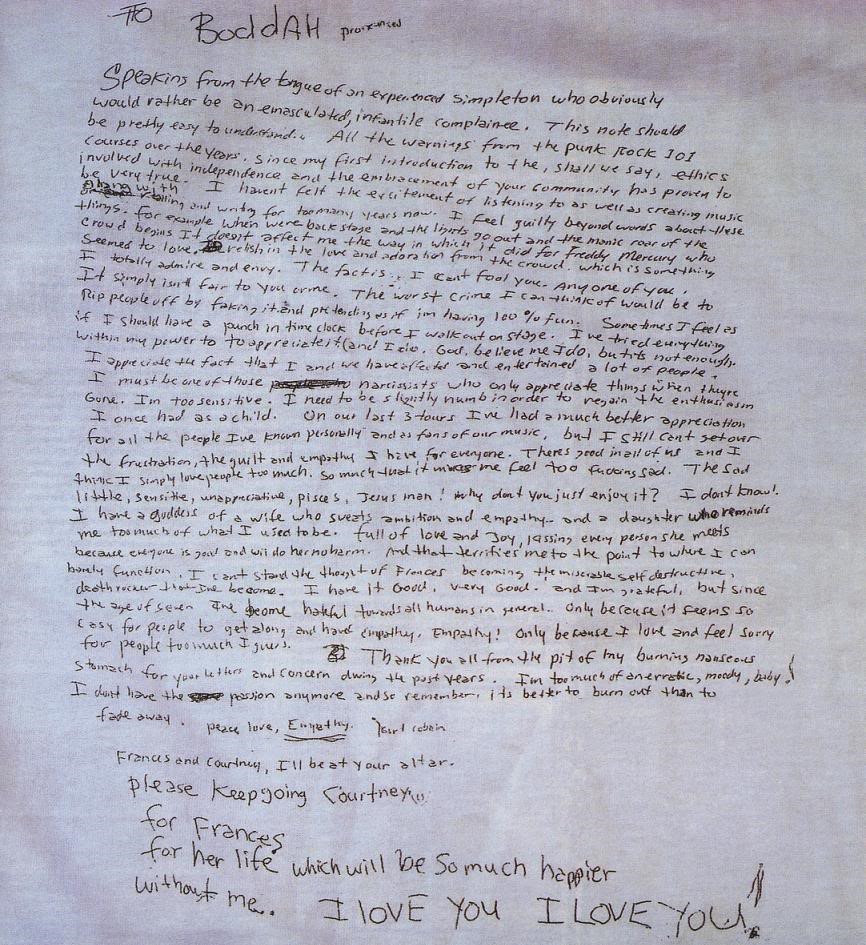Kurt Cobain’s Suicide Note: To Boddah Speaking from the tongue of an experienced simpleton who obviously would rather be an emasculated, infantile complain-ee. This note should be pretty easy to understand. All the warnings from the punk rock 101 courses over the years, since my first introduction to the, shall we say, ethics involved with independence and the embracement of your community has proven to be very true. I haven’t felt the excitement of listening to as well as creating music along with reading and writing for too many years now. I feel guity beyond words about these things. For example when we’re back stage and the lights go out and the manic roar of the crowds begins., it doesn’t affect me the way in which it did for Freddie Mercury, who seemed to love, relish in the the love and adoration from the crowd which is something I totally admire and envy. The fact is, I can’t fool you, any one of you. It simply isn’t fair to you or me. The worst crime I can think of would be to rip people off by faking it and pretending as if I’m having 100% fun. Sometimes I feel as if I should have a punch-in time clock before I walk out on stage. I’ve tried everything within my power to appreciate it (and I do,God, believe me I do, but it’s not enough). I appreciate the fact that I and we have affected and entertained a lot of people. It must be one of those narcissists who only appreciate things when they’re gone. I’m too sensitive. I need to be slightly numb in order to regain the enthusiasms I once had as a child. On our last 3 tours, I’ve had a much better appreciation for all the people I’ve known personally, and as fans of our music, but I still can’t get over the frustration, the guilt and empathy I have for everyone. There’s good in all of us and I think I simply love people too much, so much that it makes me feel too fucking sad. The sad little, sensitive, unappreciative, Pisces, Jesus man. Why don’t you just enjoy it? I don’t know! I have a goddess of a wife who sweats ambition and empathy and a daughter who reminds me too much of what I used to be, full of love and joy, kissing every person she meets because everyone is good and will do her no harm. And that terrifies me to the point to where I can barely function. I can’t stand the thought of Frances becoming the miserable, self-destructive, death rocker that I’ve become. I have it good, very good, and I’m grateful, but since the age of seven, I’ve become hateful towards all humans in general. Only because it seems so easy for people to get along that have empathy. Only because I love and feel sorry for people too much I guess. Thank you all from the pit of my burning, nauseous stomach for your letters and concern during the past years. I’m too much of an erratic, moody baby! I don’t have the passion anymore, and so remember, it’s better to burn out than to fade away. Peace, love, empathy. Kurt Cobain Frances and Courtney, I’ll be at your alter. Please keep going Courtney, for Frances. For her life, which will be so much happier without me. I LOVE YOU, I LOV[E YOU!