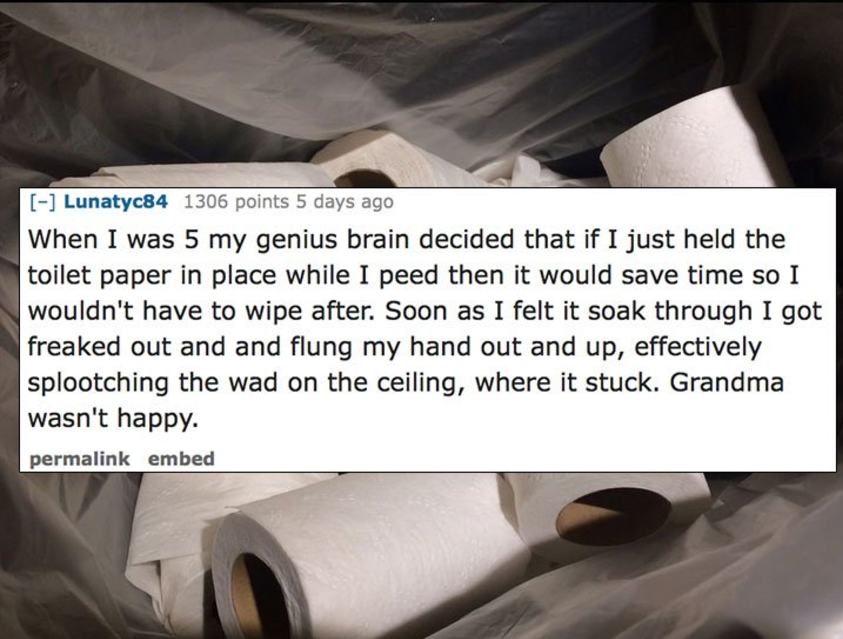 steel - Lunatyc84 1306 points 5 days ago When I was 5 my genius brain decided that if I just held the toilet paper in place while I peed then it would save time so I wouldn't have to wipe after. Soon as I felt it soak through I got freaked out and and flu