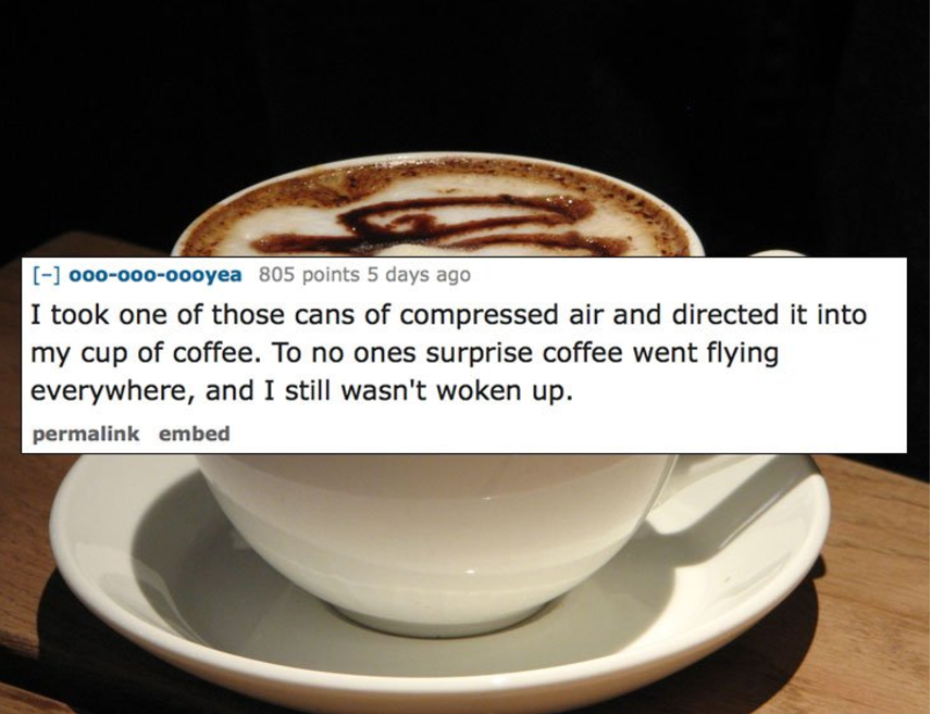 000000oooyea 805 points 5 days ago I took one of those cans of compressed air and directed it into my cup of coffee. To no ones surprise coffee went flying everywhere, and I still wasn't woken up. permalink embed