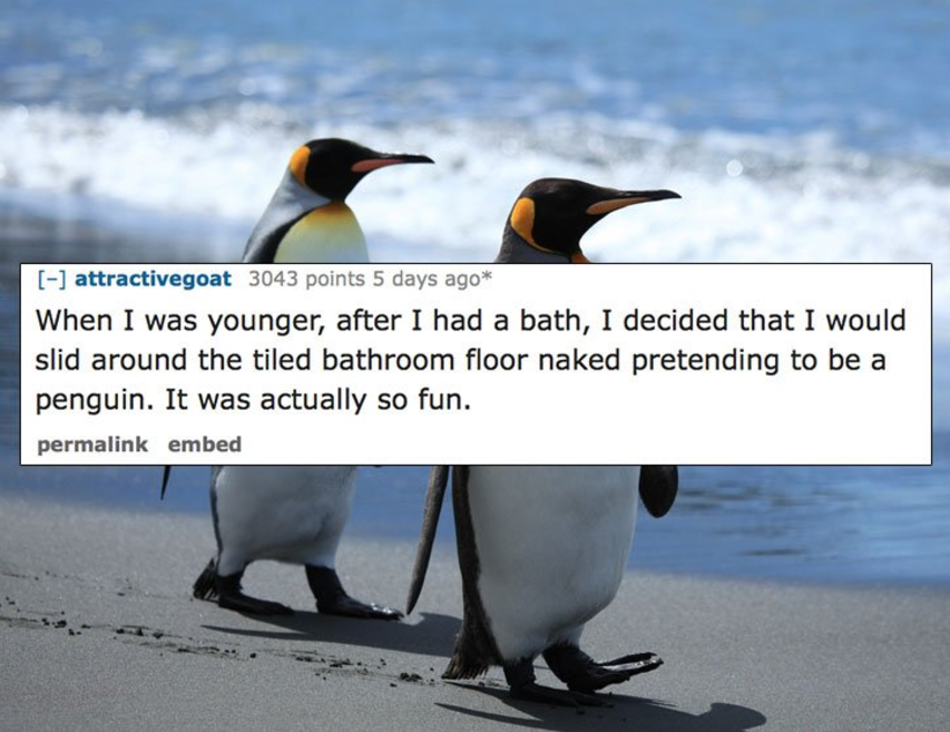 attractivegoat 3043 points 5 days ago When I was younger, after I had a bath, I decided that I would slid around the tiled bathroom floor naked pretending to be a penguin. It was actually so fun. permalink embed