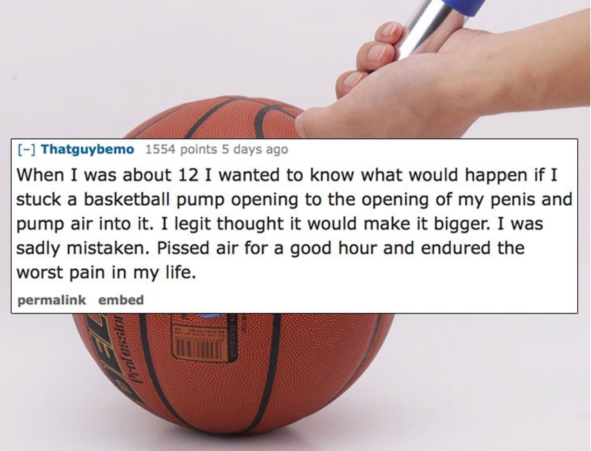 football - Thatguybemo 1554 points 5 days ago When I was about 12 I wanted to know what would happen if I stuck a basketball pump opening to the opening of my penis and pump air into it. I legit thought it would make it bigger. I was sadly mistaken. Pisse