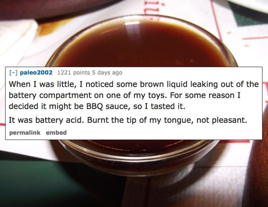 caramel color - paleo 2002 1221 points 5 days ago When I was little, I noticed some brown liquid leaking out of the battery compartment on one of my toys. For some reason I decided it might be Bbq sauce, so I tasted it. It was battery acid. Burnt the tip 