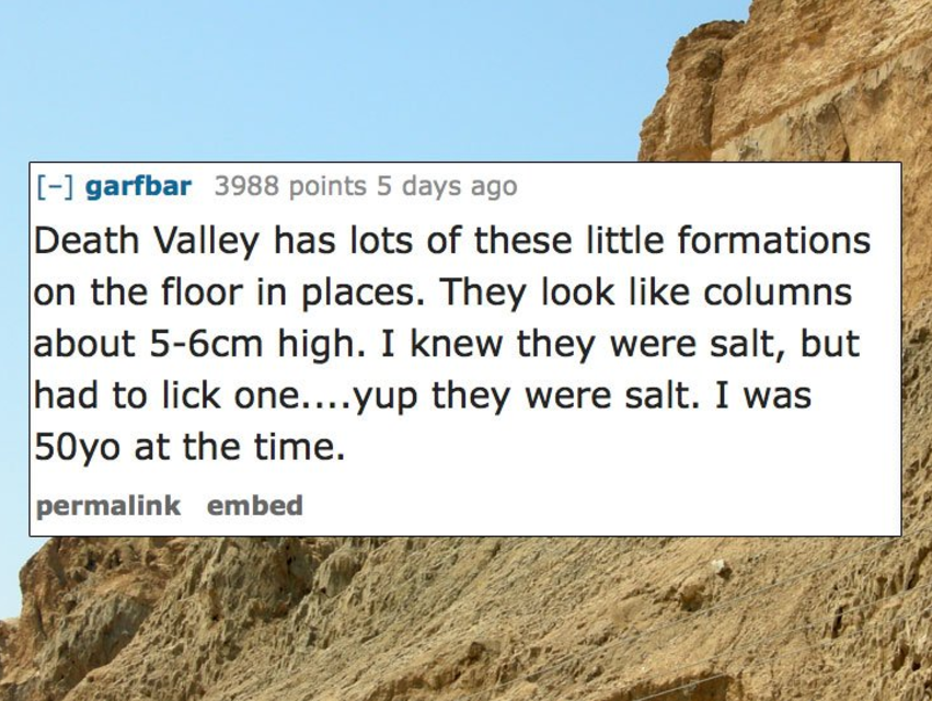 mount sodom - garfbar 3988 points 5 days ago Death Valley has lots of these little formations on the floor in places. They look columns about 56cm high. I knew they were salt, but had to lick one....yup they were salt. I was 50yo at the time. permalink em