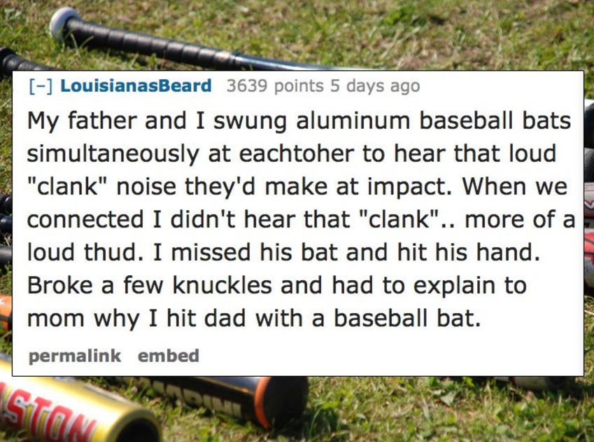 grass - LouisianasBeard 3639 points 5 days ago My father and I swung aluminum baseball bats simultaneously at eachtoher to hear that loud "clank" noise they'd make at impact. When we connected I didn't hear that "clank".. more of a loud thud. I missed his