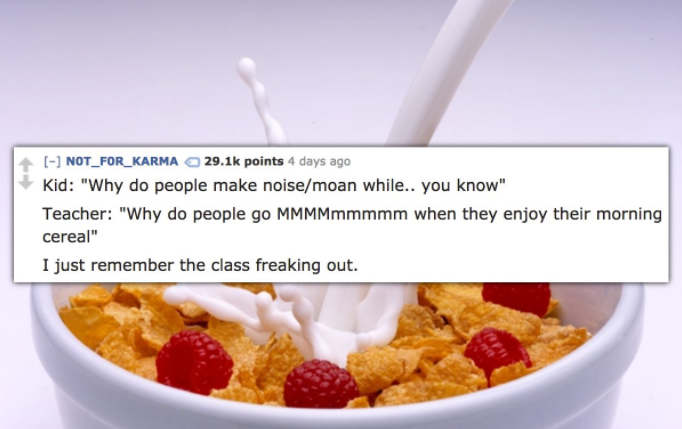 milk in cereal - NOT_FOR_KARMA points 4 days ago Kid "Why do people make noisemoan while.. you know" Teacher "Why do people go MMMMmmmmm when they enjoy their morning cereal" I just remember the class freaking out.