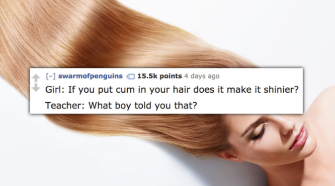 Hair - swarmofpenguins points 4 days ago Girl If you put cum in your hair does it make it shinier? Teacher What boy told you that? you plut cur in your hair does it make it shinier?