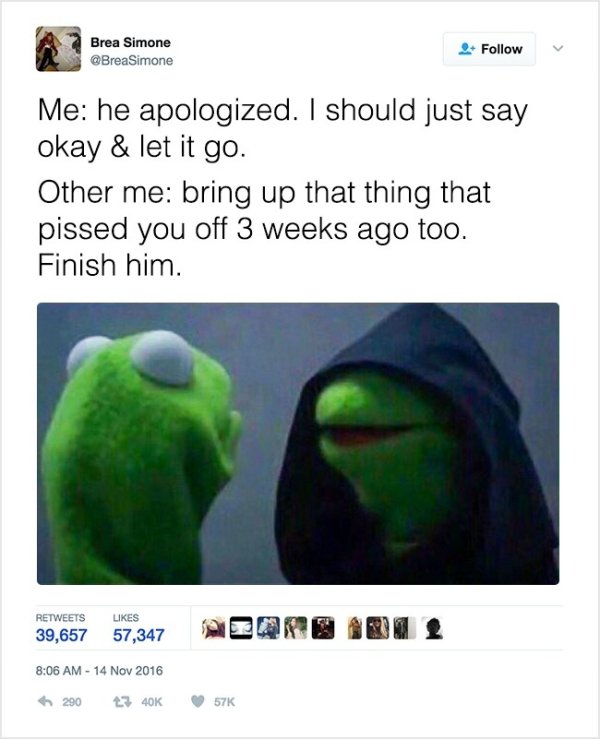 kermit and evil kermit memes - Brea Simone Me he apologized. I should just say okay & let it go. Other me bring up that thing that pissed you off 3 weeks ago too. Finish him. 39,657 57,347 Adqrib 2 1 290 23 40