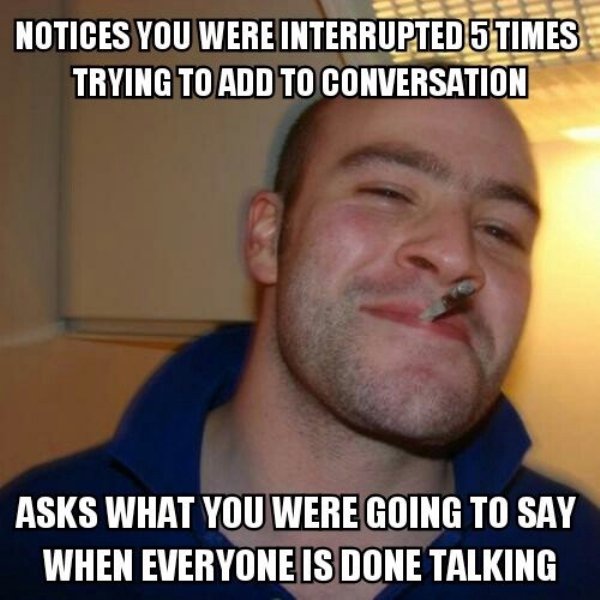wholesome memes - good guy greg - Notices You Were Interrupted 5 Times Trying To Add To Conversation Asks What You Were Going To Say When Everyone Is Done Talking