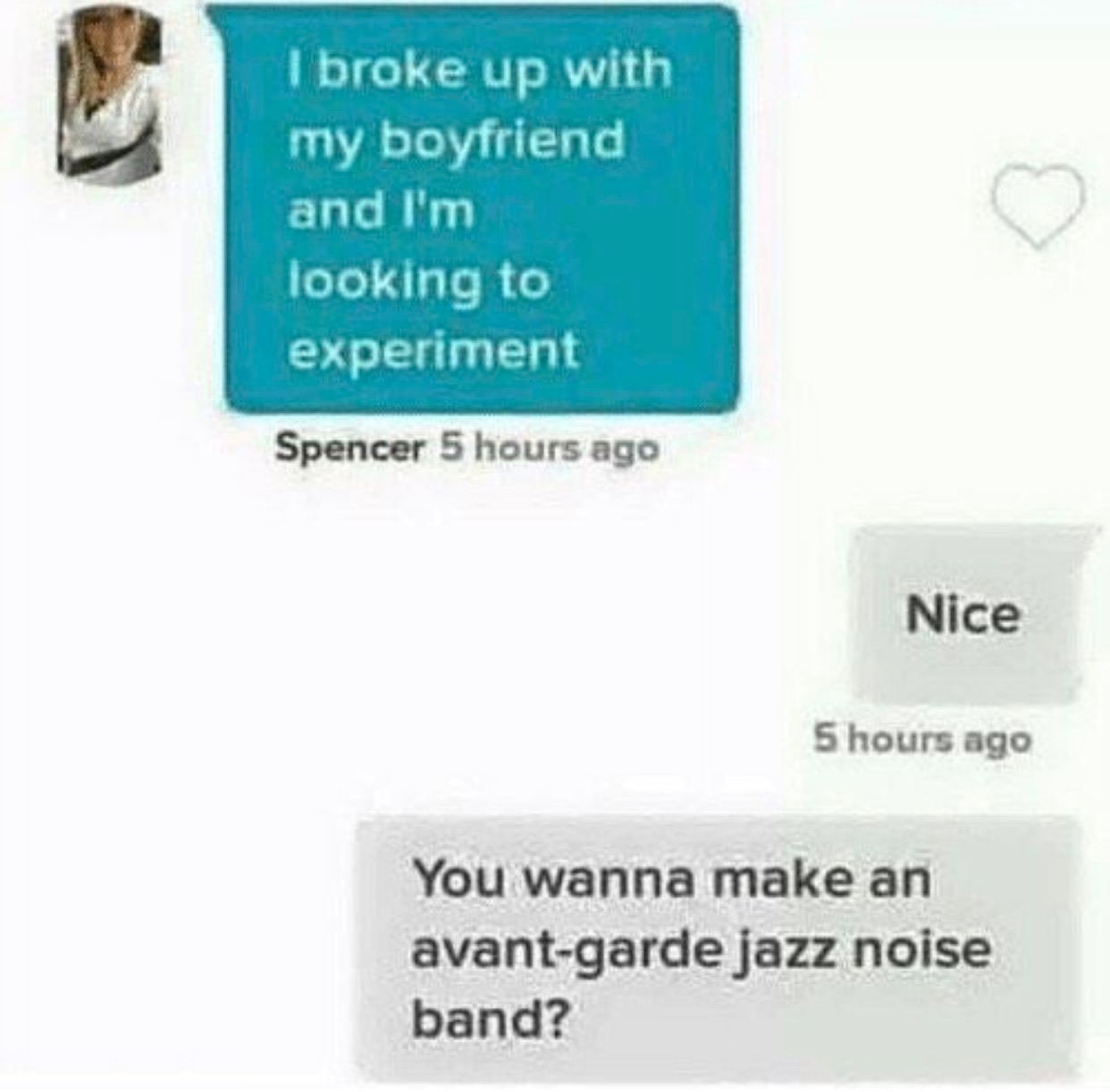 broked up - I broke up with my boyfriend and I'm looking to experiment Spencer 5 hours ago Nice 5 hours ago You wanna make an avantgarde jazz noise band?