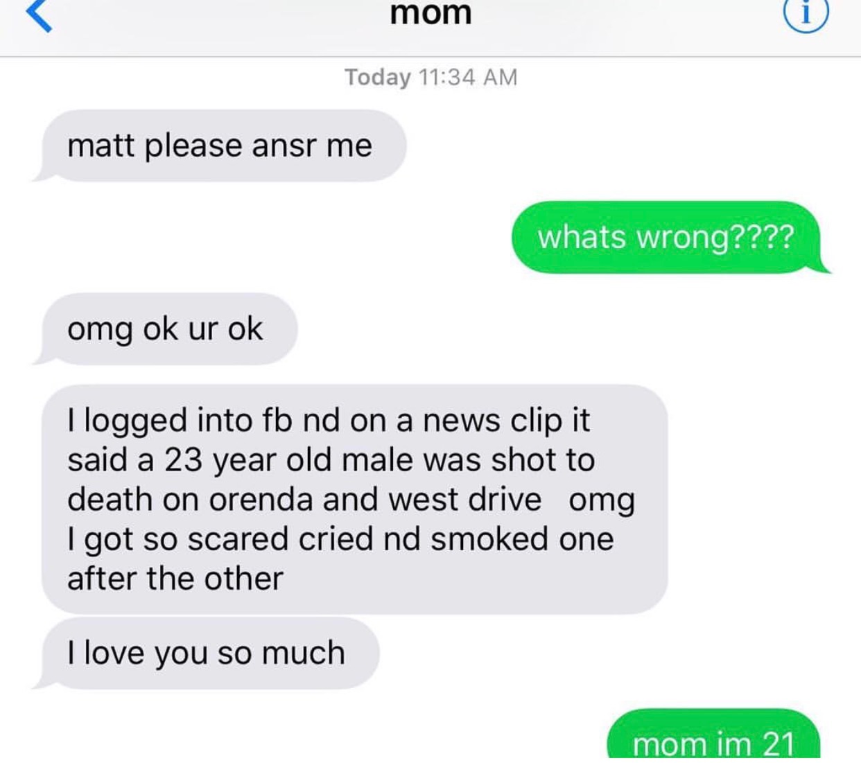 communication - mom Today matt please ansr me whats wrong???? omg ok ur ok I logged into fb nd on a news clip it said a 23 year old male was shot to death on orenda and west drive omg I got so scared cried nd smoked one after the other I love you so much 