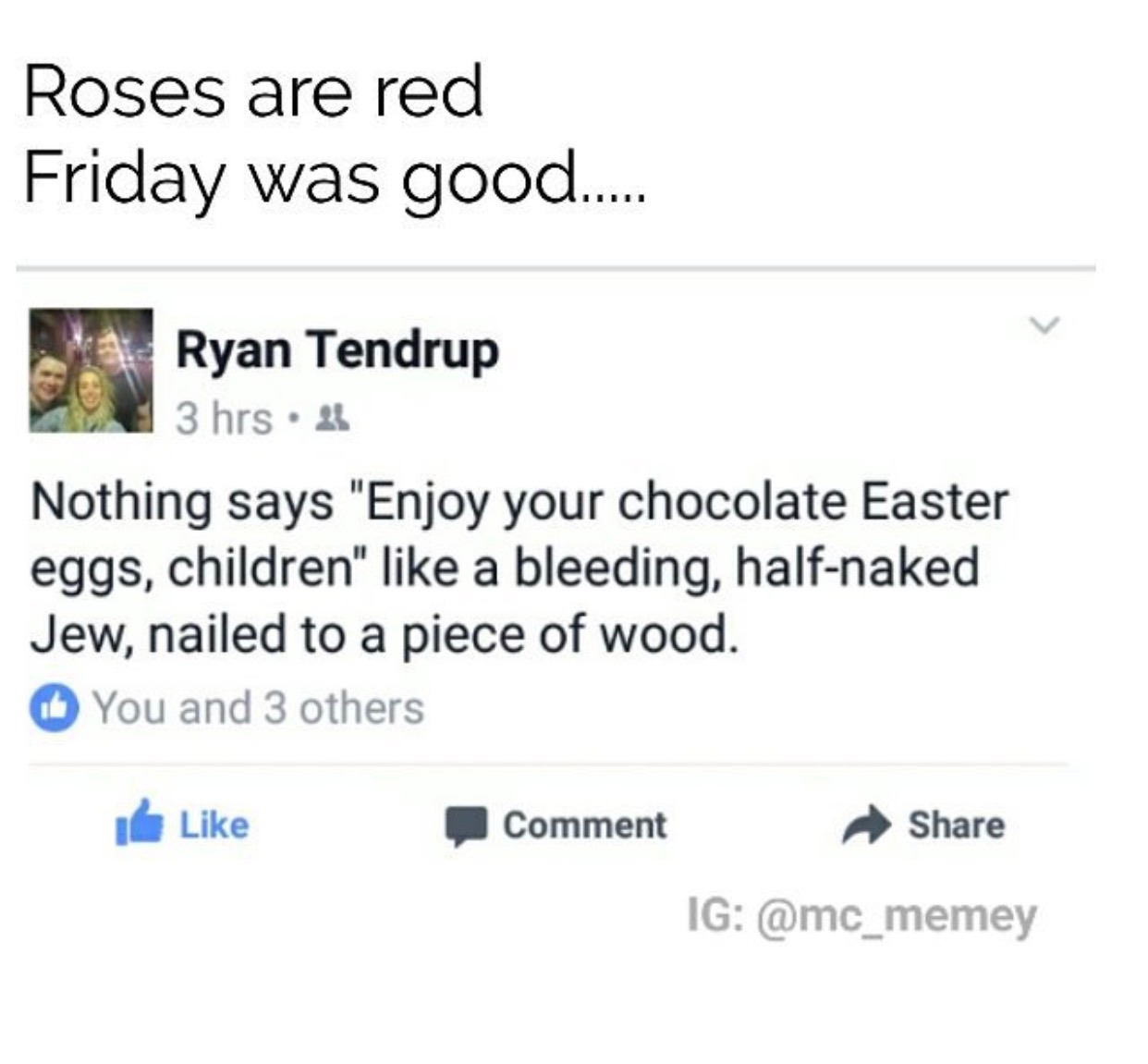 angle - Roses are red Friday was good..... Ryan Tendrup 3 hrs. Nothing says "Enjoy your chocolate Easter eggs, children" a bleeding, halfnaked Jew, nailed to a piece of wood. You and 3 others Comment Ig