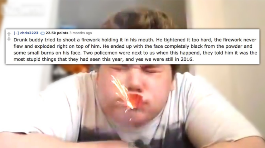 firecracker in mouth - chris2223 points 3 months ago Drunk buddy tried to shoot a firework holding it in his mouth. He tightened it too hard, the firework never flew and exploded right on top of him. He ended up with the face completely black from the pow