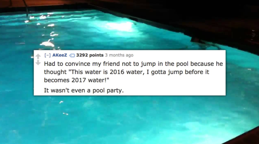 swimming pool - AKeez 3292 points 3 months ago Had to convince my friend not to jump in the pool because he thought "This water is 2016 water, I gotta jump before it becomes 2017 water!" It wasn't even a pool party.