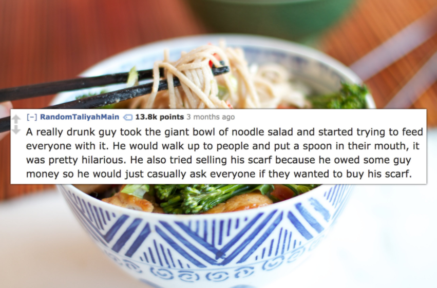 dish - Random Taliyah Main points 3 months ago A really drunk guy took the giant bowl of noodle salad and started trying to feed everyone with it. He would walk up to people and put a spoon in their mouth, it was pretty hilarious. He also tried selling hi