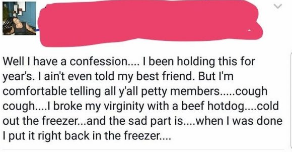 mouth - Well I have a confession.... I been holding this for year's. I ain't even told my best friend. But I'm comfortable telling all y'all petty members.....cough cough....I broke my virginity with a beef hotdog....cold out the freezer...and the sad par