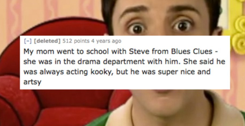 facebook - deleted 512 points 4 years ago My mom went to school with Steve from Blues Clues she was in the drama department with him. She said he was always acting kooky, but he was super nice and artsy