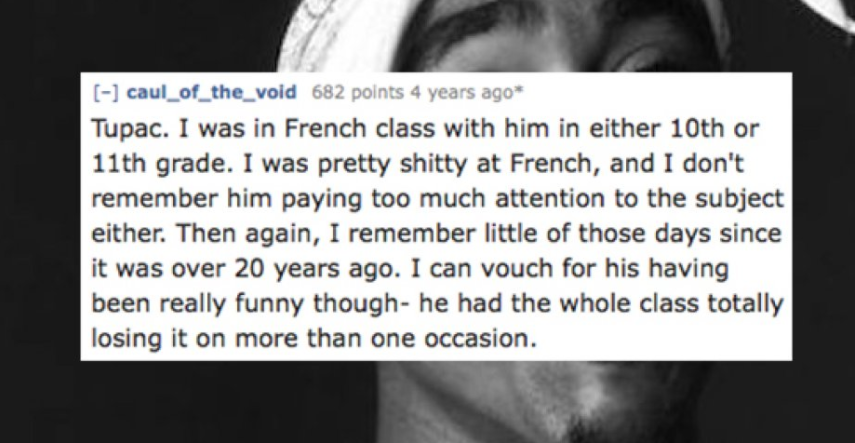 tiny tickers - caul_of_the_void 682 points 4 years ago Tupac. I was in French class with him in either 10th or 11th grade. I was pretty shitty at French, and I don't remember him paying too much attention to the subject either. Then again, I remember litt