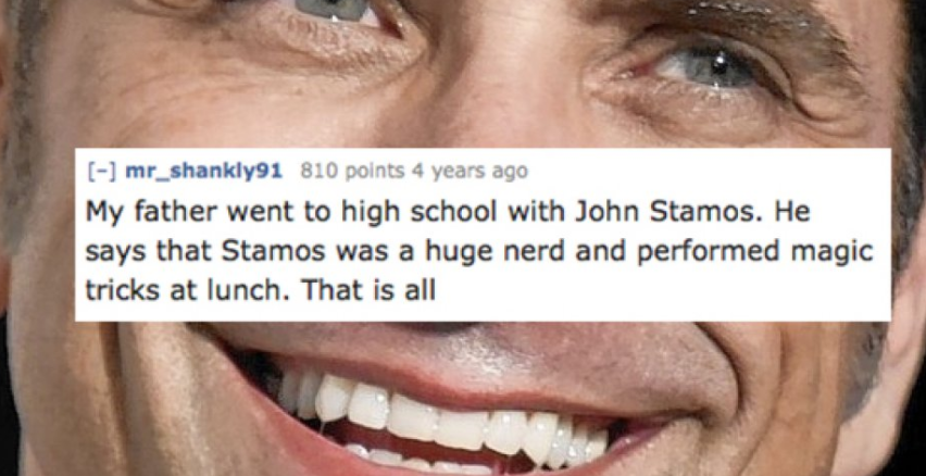smile - mr_shankly91 810 points 4 years ago My father went to high school with John Stamos. He says that Stamos was a huge nerd and performed magic tricks at lunch. That is all