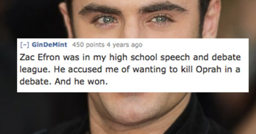eyelash - GinDeMint 450 points 4 years ago Zac Efron was in my high school speech and debate league. He accused me of wanting to kill Oprah in a debate. And he won.