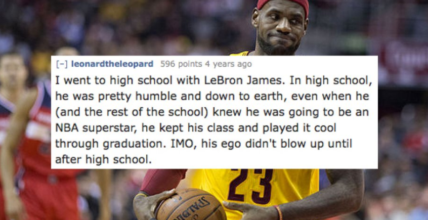 crowd - leonardtheleopard 596 points 4 years ago I went to high school with LeBron James. In high school, he was pretty humble and down to earth, even when he and the rest of the school knew he was going to be an Nba superstar, he kept his class and playe